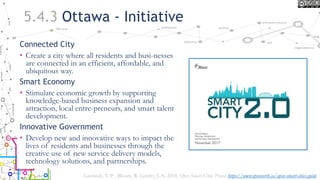 5.4.3 Ottawa - Initiative
Connected City
• Create a city where all residents and busi-nesses
are connected in an efficient, affordable, and
ubiquitous way.
Smart Economy
• Stimulate economic growth by supporting
knowledge-based business expansion and
attraction, local entre-preneurs, and smart talent
development.
Innovative Government
• Develop new and innovative ways to impact the
lives of residents and businesses through the
creative use of new service delivery models,
technology solutions, and partnerships.
Lauriault, T. P. , Bloom, R. Landry, J.-N. 2018, Open Smart Cities Project https://www.opennorth.ca/open-smart-cities-guide
 