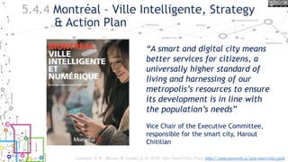 5.4.4 Montréal – Ville Intelligente, Strategy
& Action Plan
“A smart and digital city means
better services for citizens, a
universally higher standard of
living and harnessing of our
metropolis’s resources to ensure
its development is in line with
the population’s needs”
Vice Chair of the Executive Committee,
responsible for the smart city, Harout
Chitilian
Lauriault, T. P. , Bloom, R. Landry, J.-N. 2018, Open Smart Cities Project https://www.opennorth.ca/open-smart-cities-guide
 