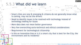 5.5.3 What did we learn
• Smart cities are new & emerging & citizens do not generally know what
is coming, may not be the drivers
• Need to identify issues to be resolved with technology instead of
technology looking for issues
• More data does not mean better governance
• Very few overarching socio-technical and ethical considerations
• Requirement for technological citizenship
• Is this an innovation bias or is it a smart city that is best for the City, the
environment and its residents?
Lauriault, T. P. , Bloom, R. Landry, J.-N. 2018, Open Smart Cities Project https://www.opennorth.ca/open-smart-cities-guide
 
