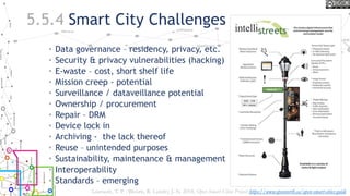 5.5.4 Smart City Challenges
• Data governance – residency, privacy, etc.
• Security & privacy vulnerabilities (hacking)
• E-waste – cost, short shelf life
• Mission creep - potential
• Surveillance / dataveillance potential
• Ownership / procurement
• Repair – DRM
• Device lock in
• Archiving - the lack thereof
• Reuse – unintended purposes
• Sustainability, maintenance & management
• Interoperability
• Standards – emerging
Lauriault, T. P. , Bloom, R. Landry, J.-N. 2018, Open Smart Cities Project https://www.opennorth.ca/open-smart-cities-guide
 