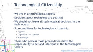 1.1 Technological Citizenship
• We live in a technological society
• Decisions about technology are political
• We should not leave all technological decisions to the
technocrats
• 3 preconditions for technological citizenship
• Agency
• Capacity to act – power
• Knowledge
• Those who possess those preconditions have the
responsibility to act and intervene in the technological
society Andrew Feenberg, 2011
https://www.sfu.ca/~andrewf/copen5-1.pdf
 