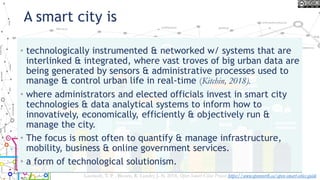 A smart city is
• technologically instrumented & networked w/ systems that are
interlinked & integrated, where vast troves of big urban data are
being generated by sensors & administrative processes used to
manage & control urban life in real-time (Kitchin, 2018).
• where administrators and elected officials invest in smart city
technologies & data analytical systems to inform how to
innovatively, economically, efficiently & objectively run &
manage the city.
• The focus is most often to quantify & manage infrastructure,
mobility, business & online government services.
• a form of technological solutionism.
Lauriault, T. P. , Bloom, R. Landry, J.-N. 2018, Open Smart Cities Project https://www.opennorth.ca/open-smart-cities-guide
 