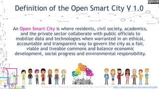 Definition of the Open Smart City V 1.0
An Open Smart City is where residents, civil society, academics,
and the private sector collaborate with public officials to
mobilize data and technologies when warranted in an ethical,
accountable and transparent way to govern the city as a fair,
viable and liveable commons and balance economic
development, social progress and environmental responsibility.
Lauriault, T. P. , Bloom, R. Landry, J.-N. 2018, Open Smart Cities Project https://www.opennorth.ca/open-smart-cities-guide
 