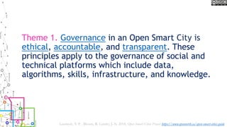 Theme 1. Governance in an Open Smart City is
ethical, accountable, and transparent. These
principles apply to the governance of social and
technical platforms which include data,
algorithms, skills, infrastructure, and knowledge.
Lauriault, T. P. , Bloom, R. Landry, J.-N. 2018, Open Smart Cities Project https://www.opennorth.ca/open-smart-cities-guide
 