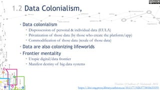 1.2 Data Colonialism,
• Data colonialism
• Dispossession of personal & individual data (EULA)
• Privatization of those data (by those who create the platform/app)
• Commodification of those data (resale of those data)
• Data are also colonizing lifeworlds
• Frontier mentality
• Utopic digital/data frontier
• Manifest destiny of big data systems
Thatcher, O’Sullivan & Mahmoudi, 2016
https://doi-org.proxy.library.carleton.ca/10.1177/0263775816633195
 