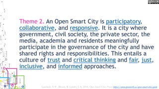 Theme 2. An Open Smart City is participatory,
collaborative, and responsive. It is a city where
government, civil society, the private sector, the
media, academia and residents meaningfully
participate in the governance of the city and have
shared rights and responsibilities. This entails a
culture of trust and critical thinking and fair, just,
inclusive, and informed approaches.
Lauriault, T. P. , Bloom, R. Landry, J.-N. 2018, Open Smart Cities Project https://www.opennorth.ca/open-smart-cities-guide
 
