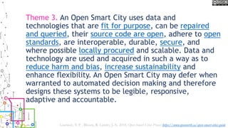 Theme 3. An Open Smart City uses data and
technologies that are fit for purpose, can be repaired
and queried, their source code are open, adhere to open
standards, are interoperable, durable, secure, and
where possible locally procured and scalable. Data and
technology are used and acquired in such a way as to
reduce harm and bias, increase sustainability and
enhance flexibility. An Open Smart City may defer when
warranted to automated decision making and therefore
designs these systems to be legible, responsive,
adaptive and accountable.
Lauriault, T. P. , Bloom, R. Landry, J.-N. 2018, Open Smart Cities Project https://www.opennorth.ca/open-smart-cities-guide
 