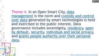 Theme 4. In an Open Smart City, data
management is the norm and custody and control
over data generated by smart technologies is held
and exercised in the public interest. Data
governance includes sovereignty, residency, open
by default, security, individual and social privacy,
and grants people authority over their personal
data.
Lauriault, T. P. , Bloom, R. Landry, J.-N. 2018, Open Smart Cities Project https://www.opennorth.ca/open-smart-cities-guide
 