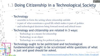 1.3 Doing Citizenship in a Technological Society
• Technology
• assemble to form the setting where citizenship unfolds
• is part of what constitutes a good life which makes it part of politics
• and technological decisions bring forward moral and ethical issues
• Technology and citizenship are related in 3 ways:
1. Technology as a means for citizenship
2. Technology as an object
3. Technology as a setting for political judgement
• Technology ought to be politicized and technological
fundamentalism ought to be scrutinized while questions of what
is just and good should be asked.
Darin Barney, 2007
http://darinbarneyresearch.mcgill.ca/Work/One_Nation_Under_Google.pdf
 