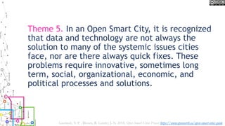 Theme 5. In an Open Smart City, it is recognized
that data and technology are not always the
solution to many of the systemic issues cities
face, nor are there always quick fixes. These
problems require innovative, sometimes long
term, social, organizational, economic, and
political processes and solutions.
Lauriault, T. P. , Bloom, R. Landry, J.-N. 2018, Open Smart Cities Project https://www.opennorth.ca/open-smart-cities-guide
 
