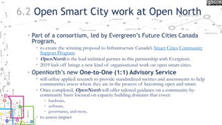 6.2 Open Smart City work at Open North
• Part of a consortium, led by Evergreen’s Future Cities Canada
Program,
• to create the winning proposal to Infrastructure Canada’s Smart Cities Community
Support Program.
• OpenNorth is the lead technical partner in this partnership with Evergreen.
• 2019 kick off brings a new kind of organisational work on open smart cities.
• OpenNorth’s new One-to-One (1:1) Advisory Service
• will utilize applied research to provide standardized metrics and assessments to help
communities assess where they are in the process of becoming open and smart.
• Once completed, OpenNorth will offer tailored guidance on a community-by-
community basis focused on capacity building domains that cover:
• hardware,
• software,
• governance, and more,
• to assess impact
 