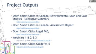 Project Outputs
• Open Smart Cities in Canada: Environmental-Scan and Case
Studies – Executive Summary
• (https://osf.io/preprints/socarxiv/e4fs8/ )
• Open Smart Cities in Canada: Assessment Report
• (https://osf.io/preprints/socarxiv/qbyzj/ )
• Open Smart Cities Legal FAQ
• (https://cippic.ca/en/Open_Smart_Cities )
• Webinars 1 & 2 & 3
• (http://bit.ly/2yp7H8k and https://vimeo.com/247378746 )
• Open Smart Cities Guide V1.0
• (http://www.opennorth.ca/open-smart-cities-guide )
 