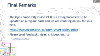 Final Remarks
• The Open Smart City Guide V1.0 is a Living Document to be
updated on a regular basis and we are counting on you for your
help.
• http://www.opennorth.ca/open-smart-cities-guide
• Please send feedback, ideas, critiques etc. to
• info@opennorth.ca
 