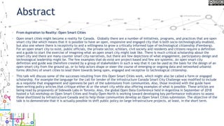 Abstract
• From Aspiration to Reality: Open Smart Cities
• Open smart cities might become a reality for Canada. Globally there are a number of initiatives, programs, and practices that are open
smart city like which means that it is possible to have an open, responsive and engaged city that is both socio-technologically enabled,
but also one where there is receptivity to and a willingness to grow a critically informed type of technological citizenship (Feenberg).
For an open smart city to exist, public officials, the private sector, scholars, civil society and residents and citizens require a definition
and a guide to start the exercise of imagining what an open smart city might look like. There is much critical scholarship about the
smart city and there are many counter smart city narratives, but there are few depictions of what engagement, participatory design and
technological leadership might be. The few examples that do exist are project based and few are systemic. An open smart city
definition and guide was therefore created by a group of stakeholders in such a way that it can be used as the basis for the design of an
open smart city from the ground up, or to help actors shape or steer the course of emerging or ongoing data and networked urbanist
forms (Kitchin) of smart cities to lead them towards being open, engaged and receptive to technological citizenship.
• This talk will discuss some of the successes resulting from this Open Smart Cities work, which might also be called a form or engaged
scholarship. For example the language for the call for tender of the Infrastructure Canada Smart City Challenge was modified to include
as a requisite that engagement and openness be part of the submissions from communities. Also, those involved with the guide have
been writing policy articles that critique either AI or the smart city while also offering examples of what is possible. These articles are
being read by proponents of Sidewalk Labs in Toronto. Also, the global Open Data Conference held in Argentina in September of 2018
hosted a full workshop on Open Smart Cities and finally Open North is working toward developing key performance indicators to assess
those shortlisted by Infrastructure Canada and to help those communities develop an Open Smart Cities submission. The objective of the
talk is to demonstrate that it is actually possible to shift public policy on large infrastructure projects, at least, in the short term.
 