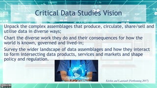 Critical Data Studies Vision
Unpack the complex assemblages that produce, circulate, share/sell and
utilise data in diverse ways;
Chart the diverse work they do and their consequences for how the
world is known, governed and lived-in;
Survey the wider landscape of data assemblages and how they interact
to form intersecting data products, services and markets and shape
policy and regulation.
Kitchin and Lauriault (Forthcoming 2017)
 