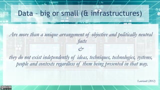 Data – big or small (& infrastructures)
Are more than a unique arrangement of objective and politically neutral
facts
&
they do not exist independently of ideas, techniques, technologies, systems,
people and contexts regardless of them being presented in that way.
Lauriault (2012)
 