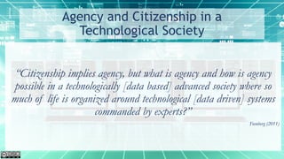 Agency and Citizenship in a
Technological Society
“Citizenship implies agency, but what is agency and how is agency
possible in a technologically [data based] advanced society where so
much of life is organized around technological [data driven] systems
commanded by experts?”
Feenberg (2011)
 