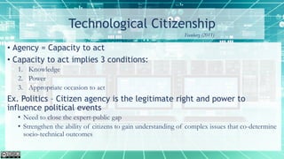 Technological Citizenship
• Agency = Capacity to act
• Capacity to act implies 3 conditions:
1. Knowledge
2. Power
3. Appropriate occasion to act
Ex. Politics – Citizen agency is the legitimate right and power to
influence political events
• Need to close the expert-public gap
• Strengthen the ability of citizens to gain understanding of complex issues that co-determine
socio-technical outcomes
Feenberg (2011)
 