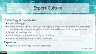 Expert Culture
• Technology is complicated
• Expert public gap
• Experts are called upon to play a role in helping citizens to fulfill their role in democratic
constellations by strengthening citizen’s abilities to deliberate and debate public issues
• Democracy and expertise
• What an expert is, is conditioned by social realties
• Forms and modes shift with political landscape
• Expertise
• High level of knowledge, skills and experience
Kubitschko (2015)
 