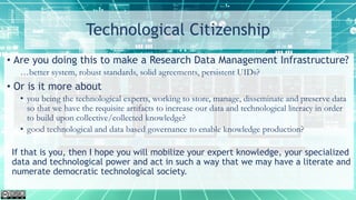 Technological Citizenship
• Are you doing this to make a Research Data Management Infrastructure?
…better system, robust standards, solid agreements, persistent UIDs?
• Or is it more about
• you being the technological experts, working to store, manage, disseminate and preserve data
so that we have the requisite artifacts to increase our data and technological literacy in order
to build upon collective/collected knowledge?
• good technological and data based governance to enable knowledge production?
If that is you, then I hope you will mobilize your expert knowledge, your specialized
data and technological power and act in such a way that we may have a literate and
numerate democratic technological society.
 