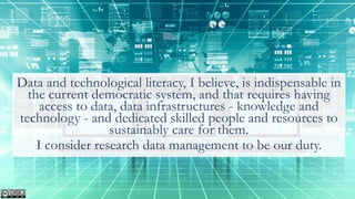 Data and technological literacy, I believe, is indispensable in
the current democratic system, and that requires having
access to data, data infrastructures - knowledge and
technology - and dedicated skilled people and resources to
sustainably care for them.
I consider research data management to be our duty.
 