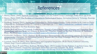 References
• Barney, Darin. (2004) Network Technology, Chapter 2 in The Network Society, Cambridge: Polity Press. pp.34-68.
• Barney, Darin (2005) The Problem of Education in Technological Society, International Journal of Technology, Knowledge
and Society, Vol. 1
• Feenberg, Andrew, (2011), Agency and Citizenship in a Technological Society. Lecture presented to the Course on Digital
Citizenship in a Technological Society, IT University of Copenhagen, pp. 1-13, http://www.sfu.ca/~andrewf/copen5-1.pdf
• Kitchin, Rob (2014) The Data Revolution, Sage.
• Kitchin,Rob and Tracey P. Lauriault, Forthcoming, Toward a Critical Data Studies: Charting and Unpacking Data
Assemblages and their Work, in J. Eckert,, A. Shears & J. Thatcher, Geoweb and Big Data, University of Nebraska
Press , Pre-Print http://papers.ssrn.com/sol3/papers.cfm?abstract_id=2474112
• Kubitschko, Sebastian, (2015), Hackers’ media practices: Demonstrating and articulating expertise as interlocking
arrangements, Convergence: The International Journal of Research into New Media Technologies 2015, Vol. 21(3) 388–402.
DOI: 10.1177/1354856515579847
• Lauriault, Tracey P. (2012), Data, Infrastructures and Geographical Imaginations. Ph.D. Thesis, Carleton University,
Ottawa, http://curve.carleton.ca/theses/27431
• Lauriault, Tracey P. and O'Hara, Kathryn, Working Paper: 2015 Canadian Election Platforms: Long-Form Census, Open
Data, Open Government, Transparency and Evidence Based Policy and Science (October 28, 2015). Available at
SSRN: https://ssrn.com/abstract=2682638 or http://dx.doi.org/10.2139/ssrn.2682638
 