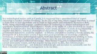 Abstract
In a technological society such as Canada, it is suggested that a specialized kind of expert
citizenship is needed (Andrew Feenberg). In the era of big data, others suggest that there is a need
to learn how to read algorithms and to study its high priests and alchemists (Genevieve Bell).
While, doing citizenship requires a political ethics of technology to thwart technological and
quantitative fundamentalism (Darin Barney). Finally, in the midst of a data revolution we need to
critically re-conceptualize data (Rob Kitchin). Quite simply, in today's Canada doing citizenship
requires data literacy, technical, philosophical and political. Access to print media - books,
government documents, academic journals - in libraries and archives enabled a literate society, the
prerequisite of a democratic system. I argue that good governance in knowledge producing
institutions, is to have technological experts, both data creators and preservers, working to store,
manage, disseminate and preserve data so that we have the requisite artifacts to increase our
literacy and build upon collected knowledge. Data literacy I suggest, is indispensable in the
current democratic system, and that requires having access to data, data infrastructures -
knowledge and technology - and dedicated skilled people and resources to sustainably care for
them. I consider research data management to be our duty.
Dr Tracey P. Lauriault, School of Journalism and Communication Carleton University
 