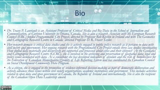 Bio
• Dr. Tracey P. Lauriault is an Assistant Professor of Critical Media and Big Data in the School of Journalism and
Communication, at Carleton University in Ottawa, Canada. She is also a research Associate with the European Research
Council (ERC) funded Programmable City Project, directed by Professor Rob Kitchin in Ireland and with The Geomatics
and Cartographic Research Centre in Canada directed Professor D. R. Fraser Taylor.
• Her research domain is critical data studies and she is actively engaged in public policy research as it pertains to data with
civil society and government. Her ongoing research with the Programmable City Project entails three case studies investigating
How digital data materially and discursively are supported and processed about cities and their citizens? At the Geomatics
and Cartographic Research Centre (GCRC), she is involved in the archiving and preservation of geospatial data; legal and
policy issues associated with data. As a consultant she has developed indicators of absolute and the risk of homelessness for
the Federation of Canadian Municipalities Quality of Life Reporting System and has coordinated the Canadian Council
on Social Development Community Data Program.
• As a citizen, she is engaged in the promotion of evidence-informed decision-making as part of democratic deliberation and
actively advances those issues within civil society organizations, academic institutions and government. This includes activities
related to open data and open government in Canada, the Republic of Ireland and internationally. She is also the recipient
of the Canadian Open Data Leadership award.
 