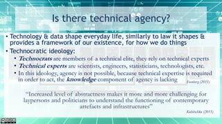Is there technical agency?
• Technology & data shape everyday life, similarly to law it shapes &
provides a framework of our existence, for how we do things
• Technocratic ideology:
• Technocrats are members of a technical elite, they rely on technical experts
• Technical experts are scientists, engineers, statisticians, technologists, etc.
• In this ideology, agency is not possible, because technical expertise is required
in order to act, the knowledge component of agency is lacking
“Increased level of abstractness makes it more and more challenging for
laypersons and politicians to understand the functioning of contemporary
artefacts and infrastructures”
Feenberg (2011)
Kubitschko (2015)
 