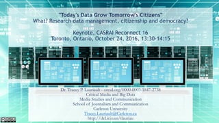 "Today's Data Grow Tomorrow's Citizens"
What? Research data management, citizenship and democracy?
Keynote, CASRAI Reconnect 16
Toronto, Ontario, October 24, 2016, 13:30-14:15
Dr. Tracey P. Lauriault - orcid.org/0000-0003-1847-2738
Critical Media and Big Data
Media Studies and Communication
School of Journalism and Communication
Carleton University
Tracey.Lauriault@Carleton.ca
http://del.icio.us/tlauriau
 