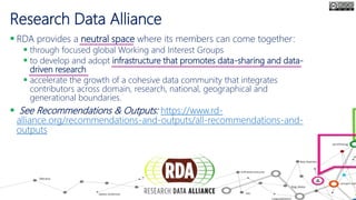 Research Data Alliance
 RDA provides a neutral space where its members can come together:
 through focused global Working and Interest Groups
 to develop and adopt infrastructure that promotes data-sharing and data-
driven research
 accelerate the growth of a cohesive data community that integrates
contributors across domain, research, national, geographical and
generational boundaries.
 See Recommendations & Outputs: https://www.rd-
alliance.org/recommendations-and-outputs/all-recommendations-and-
outputs
 