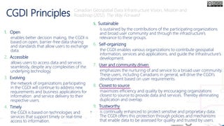 CGDI Principles
1. Open
enables better decision making, the CGDI is
based on open, barrier-free data sharing
and standards that allow users to exchange
data.
2. Accessible
allows users to access data and services
seamlessly, despite any complexities of the
underlying technology.
3. Evolving
the network of organizations participating
in the CGDI will continue to address new
requirements and business applications for
information and service delivery to their
respective users.
4. Timely
the CGDI is based on technologies and
services that support timely or real-time
access to information.
5. Sustainable
is sustained by the contributions of the participating organizations
and broad user community and through the infrastructure’s
relevance to these groups.
6. Self-organizing
the CGDI enables various organizations to contribute geospatial
information, services and applications, and guide the infrastructure’s
development.
7. User and community driven
emphasizes the nurturing of and service to a broad user community.
These users, including Canadians in general, will drive the CGDI’s
development based on user requirements.
8. Closest to source
maximizes efficiency and quality by encouraging organizations
closest to source to provide data and services. Thereby eliminating
duplication and overlap.
9. Trustworthy
is continually enhanced to protect sensitive and proprietary data.
The CGDI offers this protection through policies and mechanisms
that enable data to be assessed for quality and trusted by users.
Canadian Geospatial Data Infrastructure Vision, Mission and
Roadmap (2012) The Way Forward
 