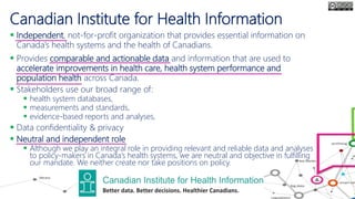 Canadian Institute for Health Information
 Independent, not-for-profit organization that provides essential information on
Canada’s health systems and the health of Canadians.
 Provides comparable and actionable data and information that are used to
accelerate improvements in health care, health system performance and
population health across Canada.
 Stakeholders use our broad range of:
 health system databases,
 measurements and standards,
 evidence-based reports and analyses,
 Data confidentiality & privacy
 Neutral and independent role
 Although we play an integral role in providing relevant and reliable data and analyses
to policy-makers in Canada’s health systems, we are neutral and objective in fulfilling
our mandate. We neither create nor take positions on policy.
 