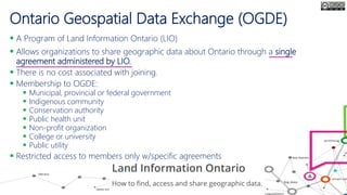 Ontario Geospatial Data Exchange (OGDE)
 A Program of Land Information Ontario (LIO)
 Allows organizations to share geographic data about Ontario through a single
agreement administered by LIO.
 There is no cost associated with joining.
 Membership to OGDE:
 Municipal, provincial or federal government
 Indigenous community
 Conservation authority
 Public health unit
 Non-profit organization
 College or university
 Public utility
 Restricted access to members only w/specific agreements
 