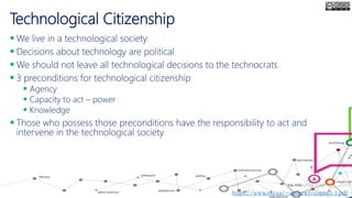 Technological Citizenship
 We live in a technological society
 Decisions about technology are political
 We should not leave all technological decisions to the technocrats
 3 preconditions for technological citizenship
 Agency
 Capacity to act – power
 Knowledge
 Those who possess those preconditions have the responsibility to act and
intervene in the technological society
Andrew Feenberg, 2011
https://www.sfu.ca/~andrewf/copen5-1.pdf
 