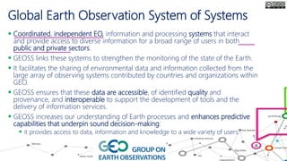 Global Earth Observation System of Systems
 Coordinated, independent EO, information and processing systems that interact
and provide access to diverse information for a broad range of users in both
public and private sectors.
 GEOSS links these systems to strengthen the monitoring of the state of the Earth.
 It facilitates the sharing of environmental data and information collected from the
large array of observing systems contributed by countries and organizations within
GEO.
 GEOSS ensures that these data are accessible, of identified quality and
provenance, and interoperable to support the development of tools and the
delivery of information services.
 GEOSS increases our understanding of Earth processes and enhances predictive
capabilities that underpin sound decision-making:
 it provides access to data, information and knowledge to a wide variety of users.
 