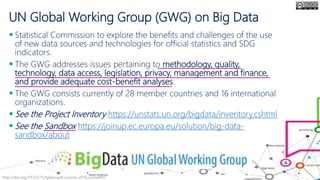 UN Global Working Group (GWG) on Big Data
 Statistical Commission to explore the benefits and challenges of the use
of new data sources and technologies for official statistics and SDG
indicators.
 The GWG addresses issues pertaining to methodology, quality,
technology, data access, legislation, privacy, management and finance,
and provide adequate cost-benefit analyses.
 The GWG consists currently of 28 member countries and 16 international
organizations.
 See the Project Inventory https://unstats.un.org/bigdata/inventory.cshtml
 See the Sandbox https://joinup.ec.europa.eu/solution/big-data-
sandbox/about
http://doi.org/10.22215/tplauriault.courses.2018.coms4407
 
