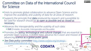 Committee on Data of the International Council
for Science
 Exists to promote global collaboration to advance Open Science and to
improve the availability and usability of data for all areas of research.
 Supports the principle that data produced by research and susceptible to
be used for research should be as open as possible and as closed as
necessary.
 Advances the interoperability and the usability of such data:
 FAIR (Findable, Accessible, Interoperable and Reusable).
 Promotes the policy, technological and cultural changes that are essential to
promote Open Science, CODATA helps advance ISC’s vision and mission of
advancing science as a global public good.
 See Data policy committee: http://www.codata.org/strategic-
initiatives/international-data-policy-committee
 