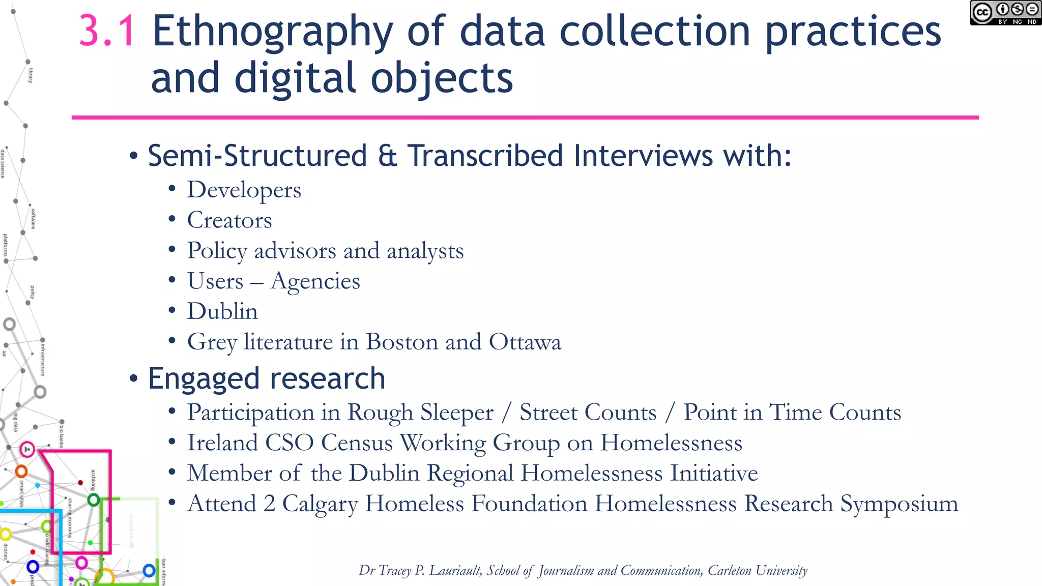 3.1 Ethnography of data collection practices
and digital objects
• Semi-Structured & Transcribed Interviews with:
• Developers
• Creators
• Policy advisors and analysts
• Users – Agencies
• Dublin
• Grey literature in Boston and Ottawa
• Engaged research
• Participation in Rough Sleeper / Street Counts / Point in Time Counts
• Ireland CSO Census Working Group on Homelessness
• Member of the Dublin Regional Homelessness Initiative
• Attend 2 Calgary Homeless Foundation Homelessness Research Symposium
Dr Tracey P. Lauriault, School of Journalism and Communication, Carleton University
 
