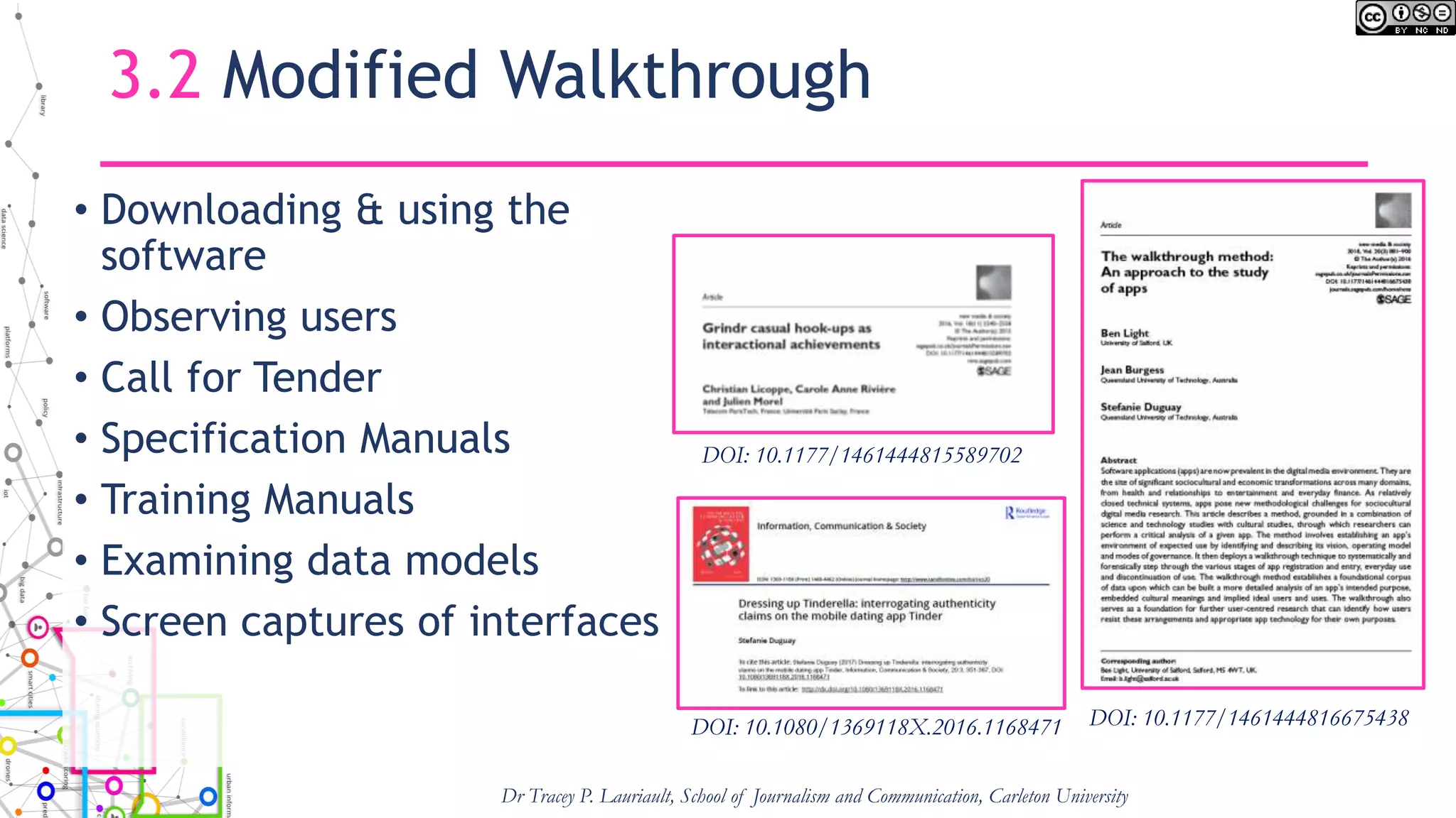 3.2 Modified Walkthrough
• Downloading & using the
software
• Observing users
• Call for Tender
• Specification Manuals
• Training Manuals
• Examining data models
• Screen captures of interfaces
Dr Tracey P. Lauriault, School of Journalism and Communication, Carleton University
DOI: 10.1177/1461444816675438DOI: 10.1080/1369118X.2016.1168471
DOI: 10.1177/1461444815589702
 