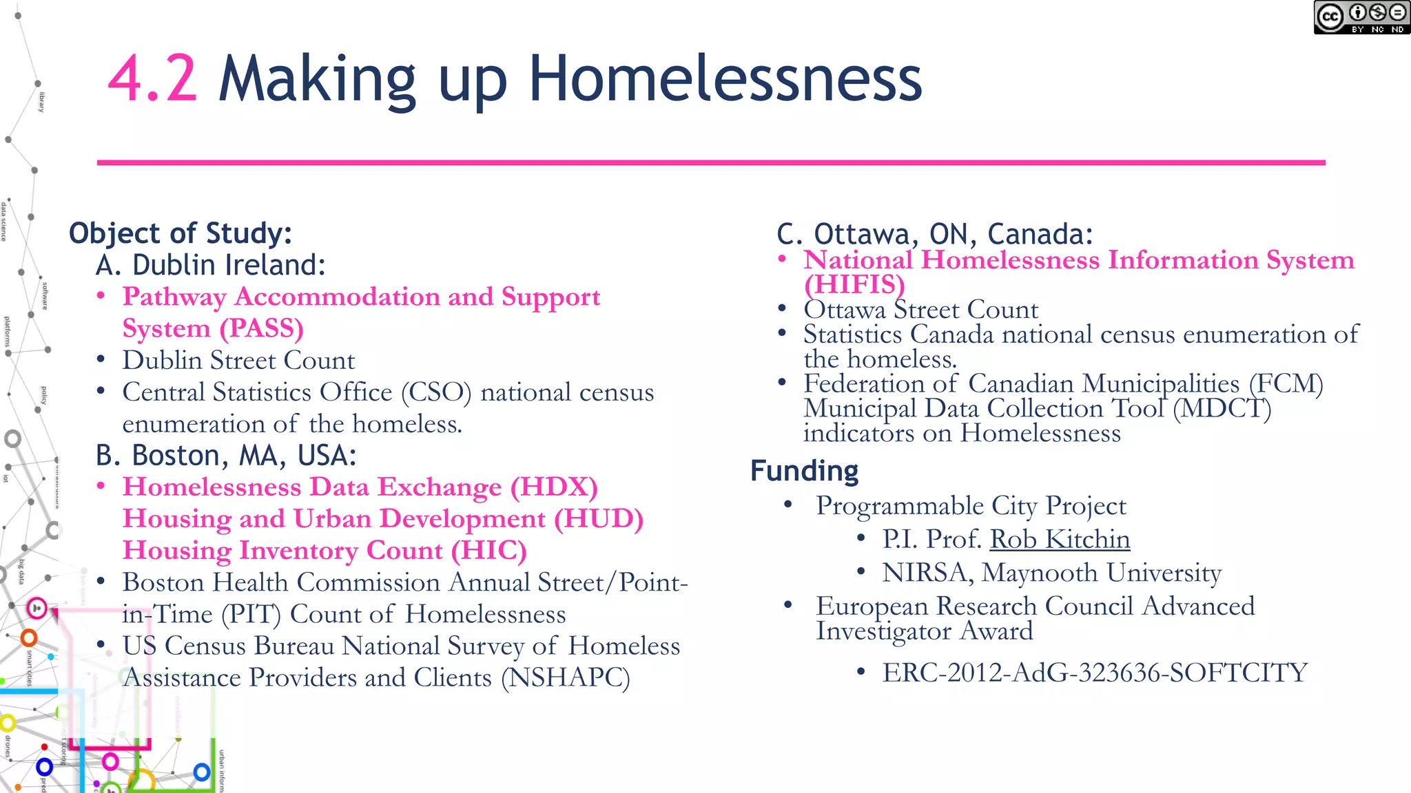 4.2 Making up Homelessness
Object of Study:
A. Dublin Ireland:
• Pathway Accommodation and Support
System (PASS)
• Dublin Street Count
• Central Statistics Office (CSO) national census
enumeration of the homeless.
B. Boston, MA, USA:
• Homelessness Data Exchange (HDX)
Housing and Urban Development (HUD)
Housing Inventory Count (HIC)
• Boston Health Commission Annual Street/Point-
in-Time (PIT) Count of Homelessness
• US Census Bureau National Survey of Homeless
Assistance Providers and Clients (NSHAPC)
C. Ottawa, ON, Canada:
• National Homelessness Information System
(HIFIS)
• Ottawa Street Count
• Statistics Canada national census enumeration of
the homeless.
• Federation of Canadian Municipalities (FCM)
Municipal Data Collection Tool (MDCT)
indicators on Homelessness
Funding
• Programmable City Project
• P.I. Prof. Rob Kitchin
• NIRSA, Maynooth University
• European Research Council Advanced
Investigator Award
• ERC-2012-AdG-323636-SOFTCITY
 