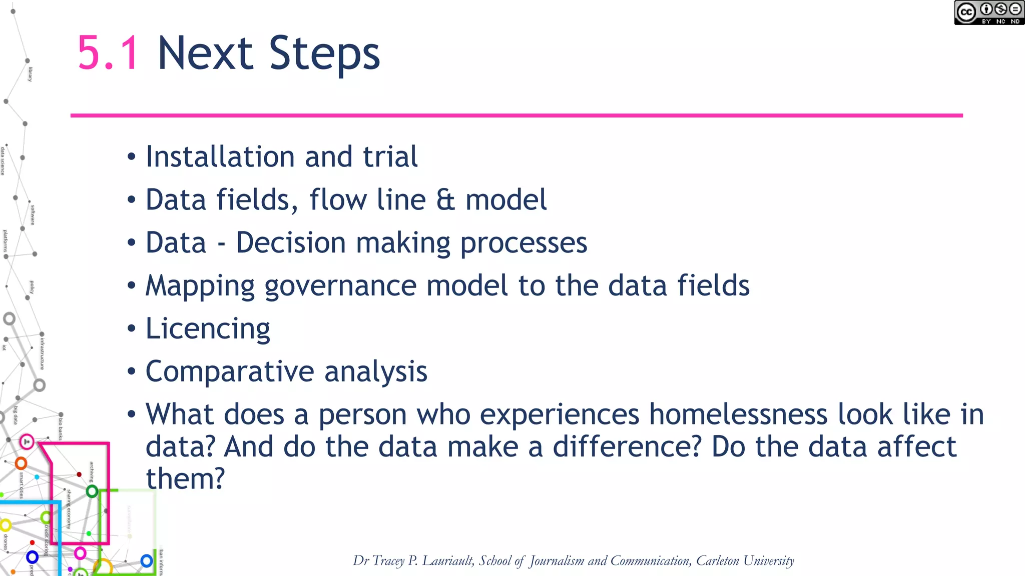 5.1 Next Steps
• Installation and trial
• Data fields, flow line & model
• Data - Decision making processes
• Mapping governance model to the data fields
• Licencing
• Comparative analysis
• What does a person who experiences homelessness look like in
data? And do the data make a difference? Do the data affect
them?
Dr Tracey P. Lauriault, School of Journalism and Communication, Carleton University
 