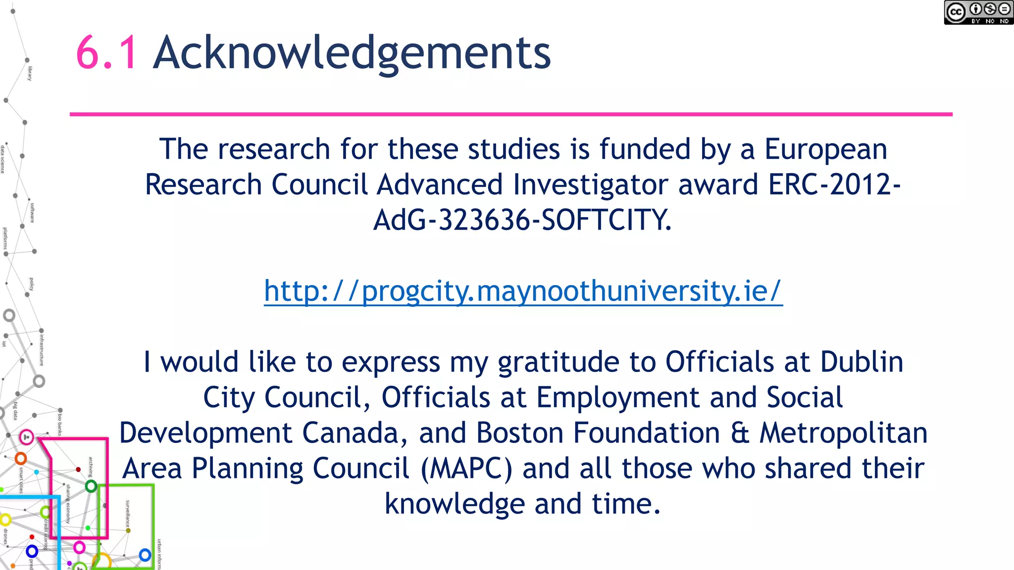 6.1 Acknowledgements
The research for these studies is funded by a European
Research Council Advanced Investigator award ERC-2012-
AdG-323636-SOFTCITY.
http://progcity.maynoothuniversity.ie/
I would like to express my gratitude to Officials at Dublin
City Council, Officials at Employment and Social
Development Canada, and Boston Foundation & Metropolitan
Area Planning Council (MAPC) and all those who shared their
knowledge and time.
 