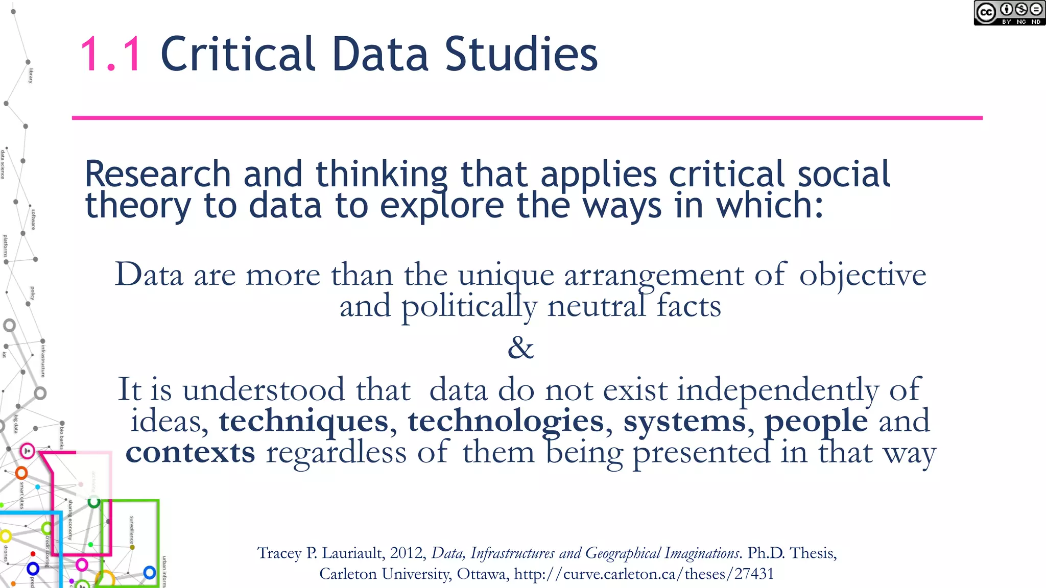 Research and thinking that applies critical social
theory to data to explore the ways in which:
Data are more than the unique arrangement of objective
and politically neutral facts
&
It is understood that data do not exist independently of
ideas, techniques, technologies, systems, people and
contexts regardless of them being presented in that way
1.1 Critical Data Studies
Tracey P. Lauriault, 2012, Data, Infrastructures and Geographical Imaginations. Ph.D. Thesis,
Carleton University, Ottawa, http://curve.carleton.ca/theses/27431
 