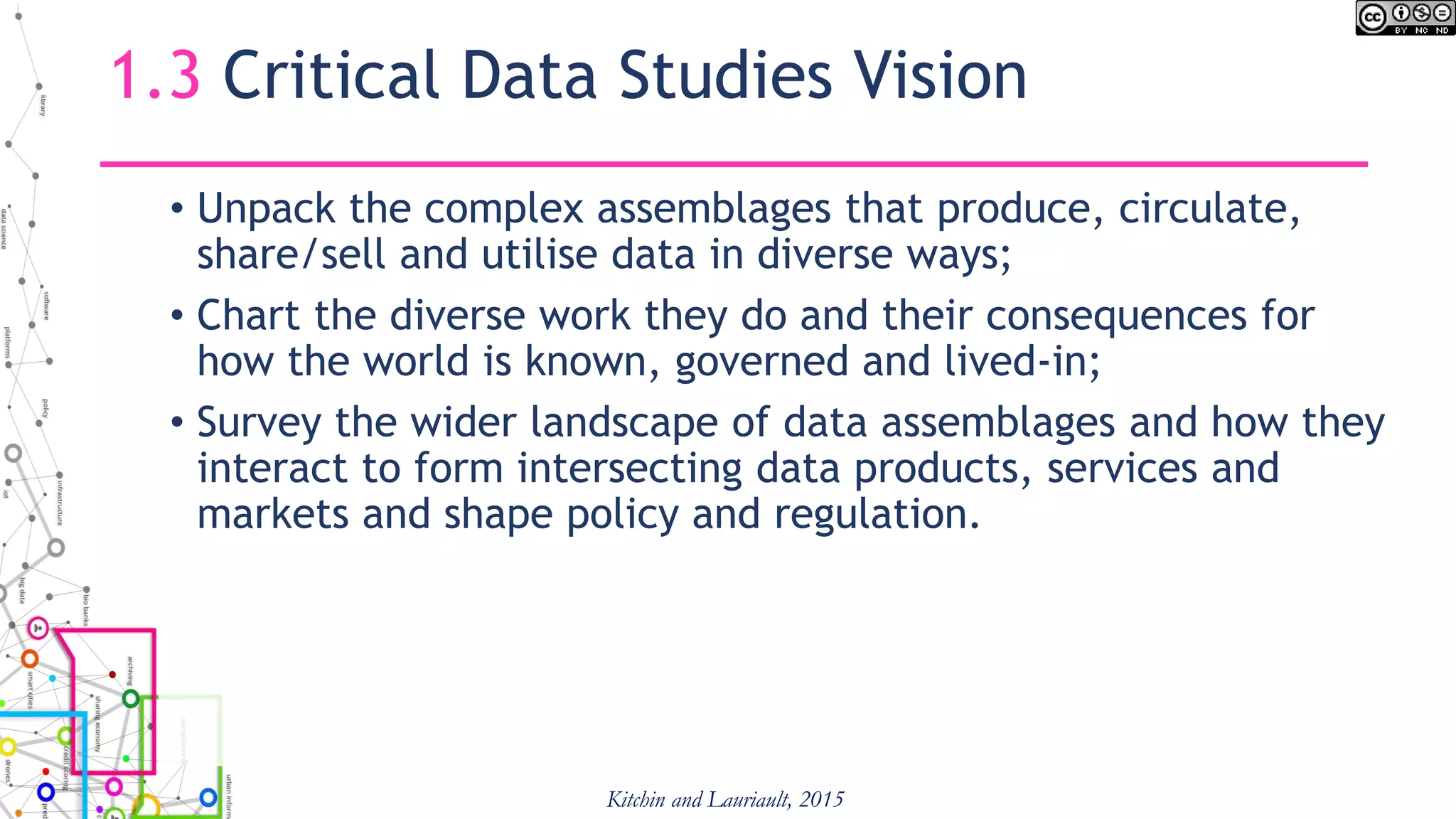 1.3 Critical Data Studies Vision
• Unpack the complex assemblages that produce, circulate,
share/sell and utilise data in diverse ways;
• Chart the diverse work they do and their consequences for
how the world is known, governed and lived-in;
• Survey the wider landscape of data assemblages and how they
interact to form intersecting data products, services and
markets and shape policy and regulation.
Kitchin and Lauriault, 2015
 