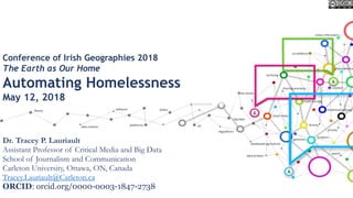 Conference of Irish Geographies 2018
The Earth as Our Home
Automating Homelessness
May 12, 2018
Dr. Tracey P. Lauriault
Assistant Professor of Critical Media and Big Data
School of Journalism and Communication
Carleton University, Ottawa, ON, Canada
Tracey.Lauriault@Carleton.ca
ORCID: orcid.org/0000-0003-1847-2738
 
