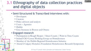 3.1 Ethnography of data collection practices
and digital objects
• Semi-Structured & Transcribed Interviews with:
• Developers
• Creators
• Policy advisors and analysts
• Users – Agencies
• Dublin
• Grey literature in Boston and Ottawa
• Engaged research
• Participation in Rough Sleeper / Street Counts / Point in Time Counts
• Ireland CSO Census Working Group on Homelessness
• Member of the Dublin Regional Homelessness Initiative
• Attend 2 Calgary Homeless Foundation Homelessness Research Symposium
Dr Tracey P. Lauriault, School of Journalism and Communication, Carleton University
 