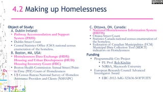 4.2 Making up Homelessness
Object of Study:
A. Dublin Ireland:
• Pathway Accommodation and Support
System (PASS)
• Dublin Street Count
• Central Statistics Office (CSO) national census
enumeration of the homeless.
B. Boston, MA, USA:
• Homelessness Data Exchange (HDX)
Housing and Urban Development (HUD)
Housing Inventory Count (HIC)
• Boston Health Commission Annual Street/Point-
in-Time (PIT) Count of Homelessness
• US Census Bureau National Survey of Homeless
Assistance Providers and Clients (NSHAPC)
C. Ottawa, ON, Canada:
• National Homelessness Information System
(HIFIS)
• Ottawa Street Count
• Statistics Canada national census enumeration of
the homeless.
• Federation of Canadian Municipalities (FCM)
Municipal Data Collection Tool (MDCT)
indicators on Homelessness
Funding
• Programmable City Project
• P.I. Prof. Rob Kitchin
• NIRSA, Maynooth University
• European Research Council Advanced
Investigator Award
• ERC-2012-AdG-323636-SOFTCITY
 