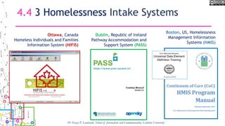 4.4 3 Homelessness Intake Systems
Dr Tracey P. Lauriault, School of Journalism and Communication, Carleton University
Ottawa, Canada
Homeless Individuals and Families
Information System (HIFIS)
Dublin, Republic of Ireland
Pathway Accommodation and
Support System (PASS)
Boston, US, Homelessness
Management Information
Systems (HMIS)
 