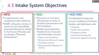 4.5 Intake System Objectives
• HIFIS
• Comprehensive and
comparative data collection
• ESDC will grant a licence in
return for non-identifiable
personal information related
to the Service Provider and
its clientele ("Personal
Information").
• PASS
• Provision of 'real-time'
information in terms of
homeless presentation and
bed occupancy
• Dublin local authorities,
Health Service Executive
and all homeless services
• Improve service delivery
• Monitor the delivery of services
• Coordinate services
• Planning and development of
services
Dr Tracey P. Lauriault, School of Journalism and Communication, Carleton University
• HUD HMIS
Coordinated housing and
services funding for homeless
families and individuals with:
• Outreach,
• Intake and assessment,
• Emergency shelter,
• transitional housing and
• permanent supportive housing.
 